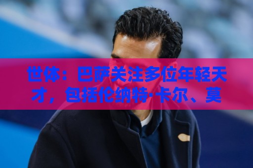 世体：巴萨关注多位年轻天才，包括伦纳特·卡尔、莫拉、麦利等人