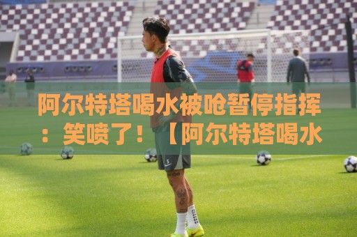 阿尔特塔喝水被呛暂停指挥:笑喷了!【阿尔特塔喝水被呛暂停指挥】 阿尔特塔喝水被呛暂停指挥:笑喷了!【阿尔特塔喝水被呛暂停指挥】