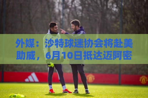 外媒:沙特球迷协会将赴美助威,6月10日抵达迈阿密 外媒:沙特球迷协会将赴美助威,6月10日抵达迈阿密