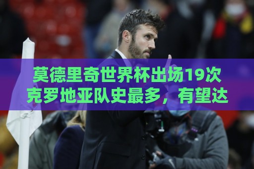 莫德里奇世界杯出场19次克罗地亚队史最多，有望达成国家队200场
