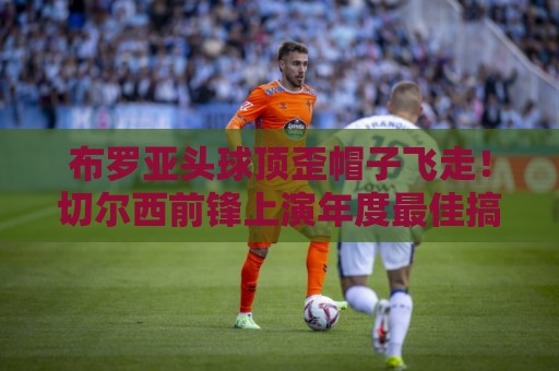 布罗亚头球顶歪帽子飞走！切尔西前锋上演年度最佳搞笑瞬间【布罗亚头球顶歪帽子飞走】