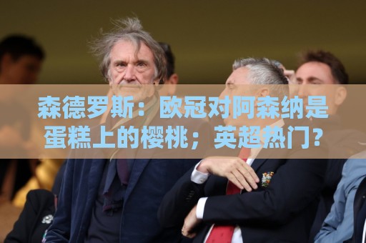 森德罗斯：欧冠对阿森纳是蛋糕上的樱桃；英超热门？曼联还会更强
