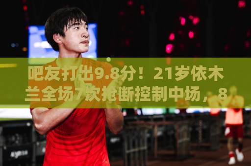 吧友打出9.8分！21岁依木兰全场7次抢断控制中场，8次对抗7次成功