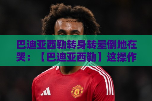巴迪亚西勒转身转晕倒地在哭：【巴迪亚西勒】这操作笑到肚子疼！