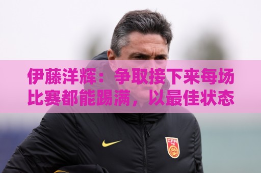 伊藤洋辉：争取接下来每场比赛都能踢满，以最佳状态迎接世界杯