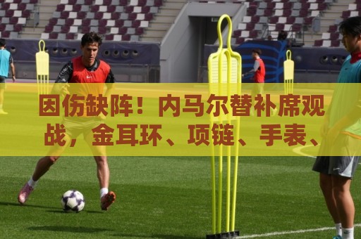 因伤缺阵！内马尔替补席观战，金耳环、项链、手表、戒指佩戴满身