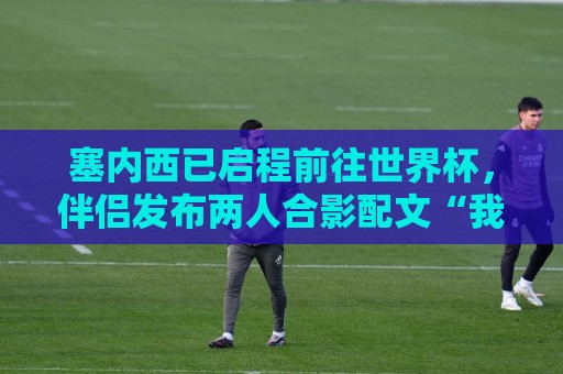 塞内西已启程前往世界杯，伴侣发布两人合影配文“我爱你”