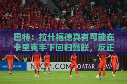 巴特：拉什福德真有可能在卡里克手下回归曼联，反正也卖不掉