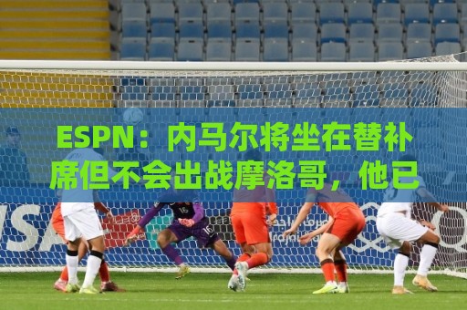 ESPN：内马尔将坐在替补席但不会出战摩洛哥，他已完成康复训练