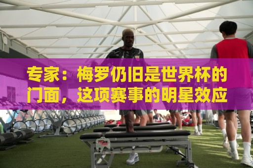 专家：梅罗仍旧是世界杯的门面，这项赛事的明星效应非常重要