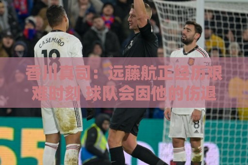 香川真司：远藤航正经历艰难时刻 球队会因他的伤退而激发出斗志
