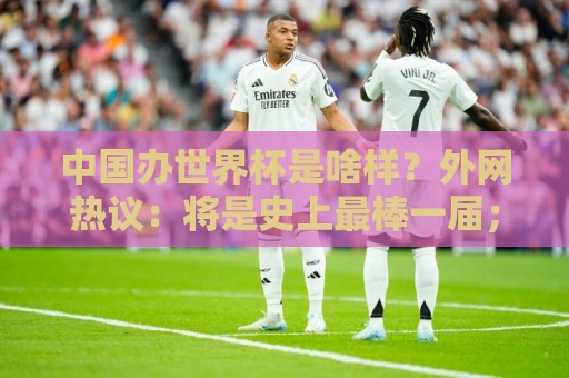 中国办世界杯是啥样？外网热议：将是史上最棒一届；有生之年想看