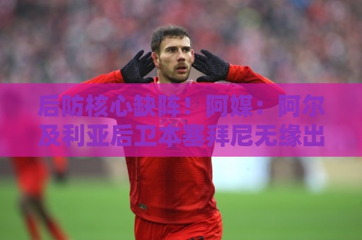后防核心缺阵！阿媒：阿尔及利亚后卫本塞拜尼无缘出战阿根廷