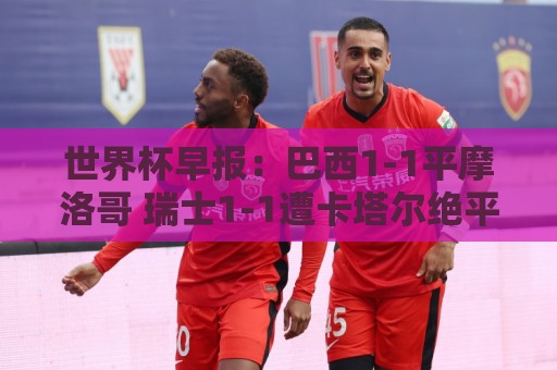 世界杯早报：巴西1-1平摩洛哥 瑞士1-1遭卡塔尔绝平