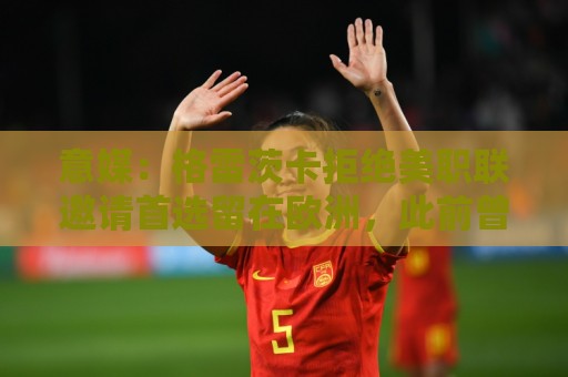 意媒：格雷茨卡拒绝美职联邀请首选留在欧洲，此前曾向尤文自荐