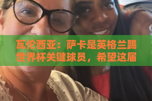 瓦伦西亚：萨卡是英格兰踢世界杯关键球员，希望这届世界杯属于他