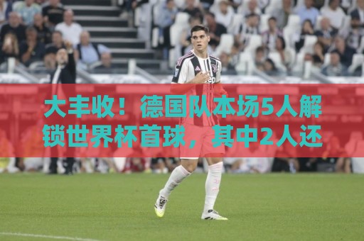 大丰收！德国队本场5人解锁世界杯首球，其中2人还是德国队首球